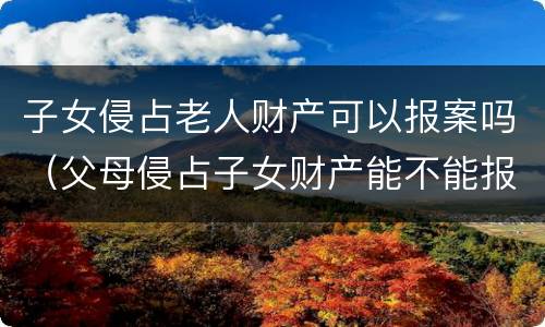 子女侵占老人财产可以报案吗（父母侵占子女财产能不能报案）