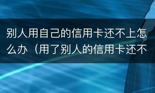 别人用自己的信用卡还不上怎么办（用了别人的信用卡还不上犯法吗）