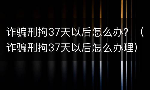 诈骗刑拘37天以后怎么办？（诈骗刑拘37天以后怎么办理）