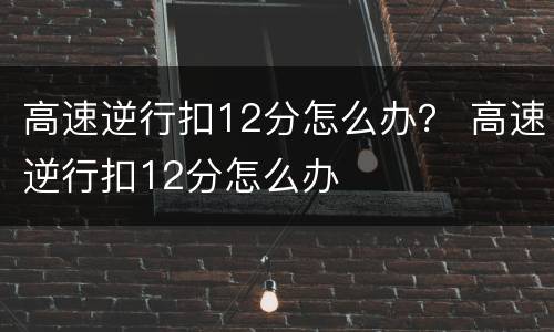高速逆行扣12分怎么办？ 高速逆行扣12分怎么办
