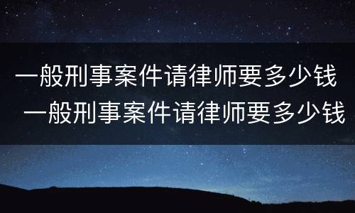 一般刑事案件请律师要多少钱 一般刑事案件请律师要多少钱一次