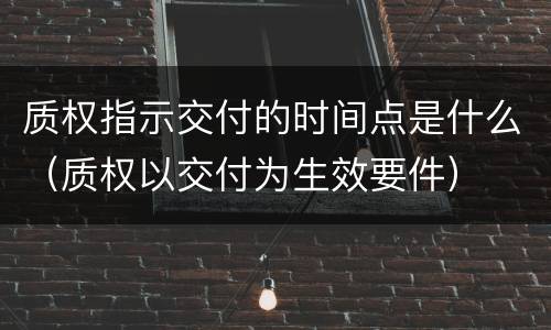 质权指示交付的时间点是什么（质权以交付为生效要件）