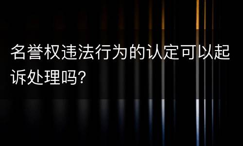 名誉权违法行为的认定可以起诉处理吗？