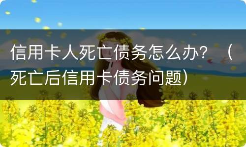 信用卡人死亡债务怎么办？（死亡后信用卡债务问题）