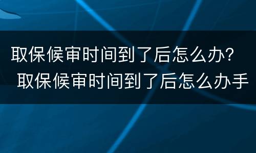 取保候审时间到了后怎么办？ 取保候审时间到了后怎么办手续
