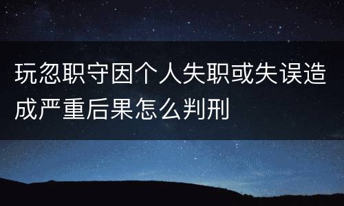 玩忽职守因个人失职或失误造成严重后果怎么判刑