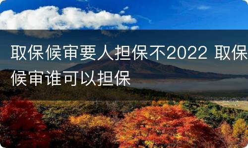 取保候审要人担保不2022 取保候审谁可以担保