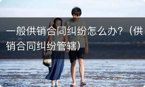 一般供销合同纠纷怎么办?（供销合同纠纷管辖）