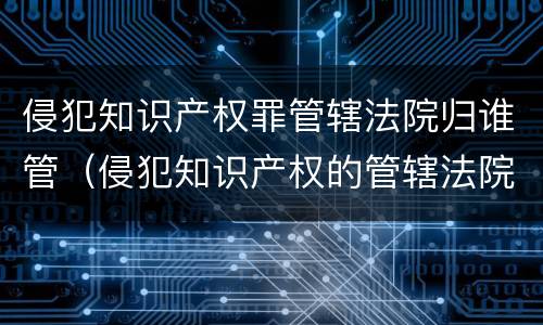 侵犯知识产权罪管辖法院归谁管（侵犯知识产权的管辖法院）