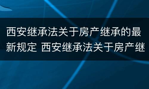 西安继承法关于房产继承的最新规定 西安继承法关于房产继承的最新规定是