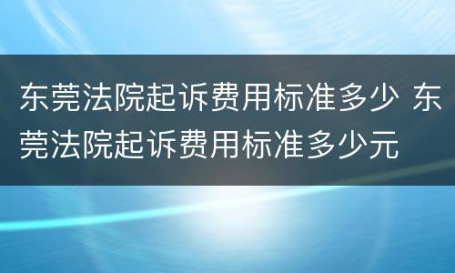 东莞法院起诉费用标准多少 东莞法院起诉费用标准多少元