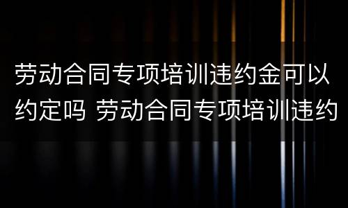 劳动合同专项培训违约金可以约定吗 劳动合同专项培训违约金可以约定吗怎么写