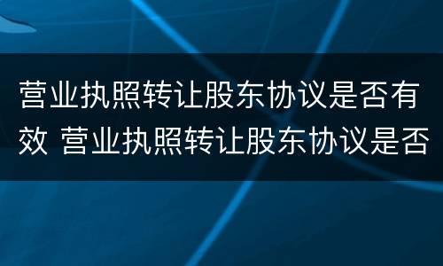 营业执照转让股东协议是否有效 营业执照转让股东协议是否有效呢