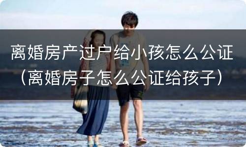 离婚房产过户给小孩怎么公证（离婚房子怎么公证给孩子）