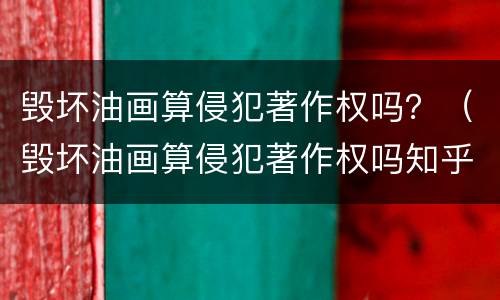 毁坏油画算侵犯著作权吗？（毁坏油画算侵犯著作权吗知乎）