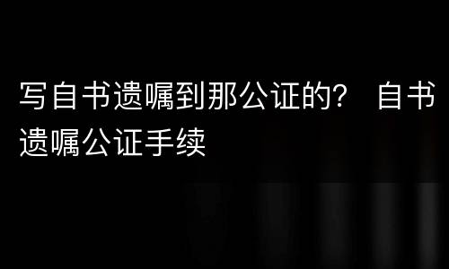 写自书遗嘱到那公证的？ 自书遗嘱公证手续