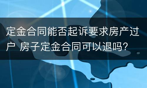 定金合同能否起诉要求房产过户 房子定金合同可以退吗?
