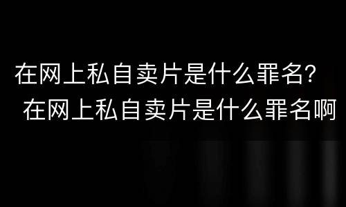 在网上私自卖片是什么罪名？ 在网上私自卖片是什么罪名啊
