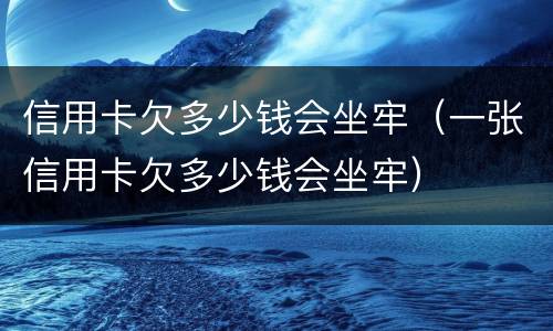 信用卡欠多少钱会坐牢（一张信用卡欠多少钱会坐牢）