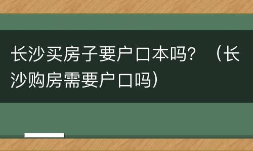长沙买房子要户口本吗？（长沙购房需要户口吗）