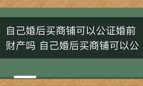 自己婚后买商铺可以公证婚前财产吗 自己婚后买商铺可以公证婚前财产吗