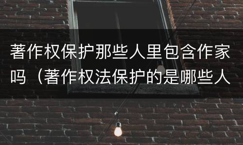 著作权保护那些人里包含作家吗（著作权法保护的是哪些人）