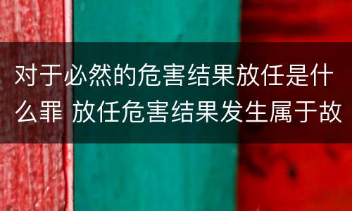对于必然的危害结果放任是什么罪 放任危害结果发生属于故意吗