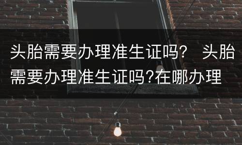头胎需要办理准生证吗？ 头胎需要办理准生证吗?在哪办理