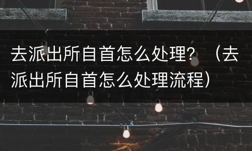 去派出所自首怎么处理？（去派出所自首怎么处理流程）