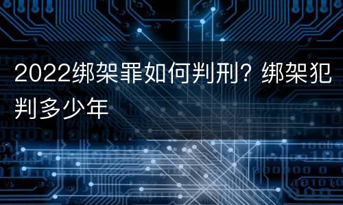 2022绑架罪如何判刑? 绑架犯判多少年
