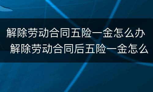 解除劳动合同五险一金怎么办 解除劳动合同后五险一金怎么办