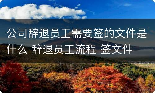 公司辞退员工需要签的文件是什么 辞退员工流程 签文件