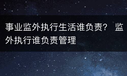 事业监外执行生活谁负责？ 监外执行谁负责管理