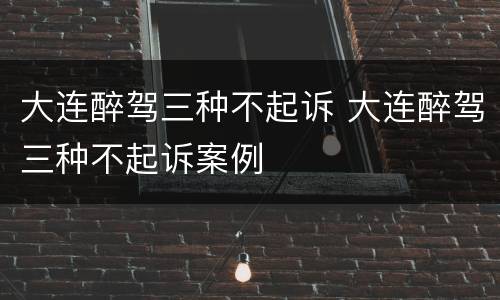 大连醉驾三种不起诉 大连醉驾三种不起诉案例