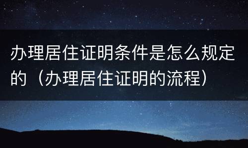 办理居住证明条件是怎么规定的（办理居住证明的流程）