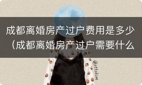 成都离婚房产过户费用是多少（成都离婚房产过户需要什么手续和费用）