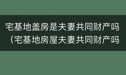 宅基地盖房是夫妻共同财产吗（宅基地房屋夫妻共同财产吗）
