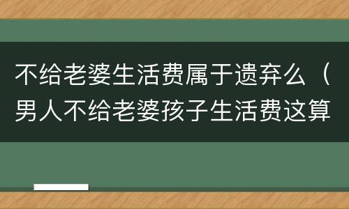 不给老婆生活费属于遗弃么（男人不给老婆孩子生活费这算遗弃吗）