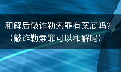 和解后敲诈勒索罪有案底吗？（敲诈勒索罪可以和解吗）