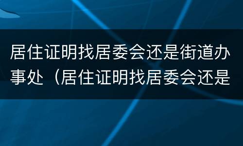 居住证明找居委会还是街道办事处（居住证明找居委会还是街道办事处盖章）