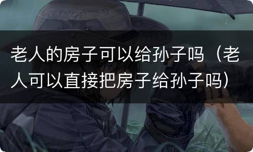 老人的房子可以给孙子吗（老人可以直接把房子给孙子吗）