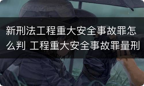 新刑法工程重大安全事故罪怎么判 工程重大安全事故罪量刑