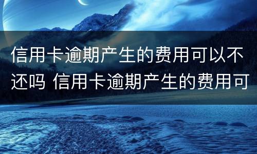 信用卡逾期产生的费用可以不还吗 信用卡逾期产生的费用可以不还吗