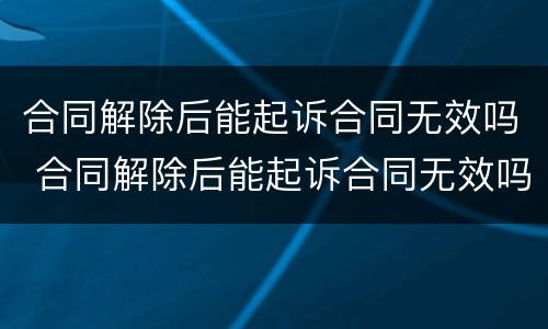 合同解除后能起诉合同无效吗 合同解除后能起诉合同无效吗