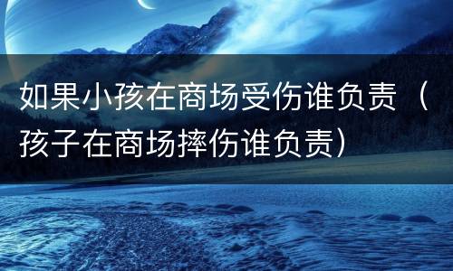 如果小孩在商场受伤谁负责（孩子在商场摔伤谁负责）