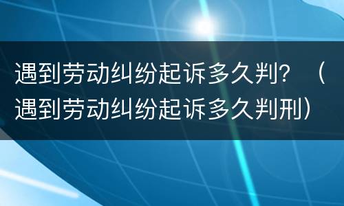遇到劳动纠纷起诉多久判？（遇到劳动纠纷起诉多久判刑）