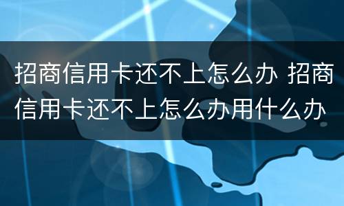 招商信用卡还不上怎么办 招商信用卡还不上怎么办用什么办法解决