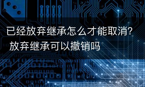 已经放弃继承怎么才能取消？ 放弃继承可以撤销吗