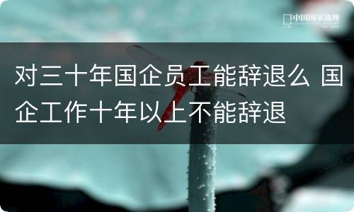 对三十年国企员工能辞退么 国企工作十年以上不能辞退