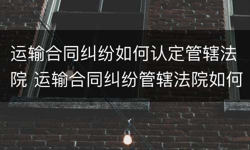 运输合同纠纷如何认定管辖法院 运输合同纠纷管辖法院如何确定?